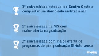 2ª universidade de MS com
maior oferta na graduação
3ª universidade com maior oferta de
programas de pós-graduação Stricto sensu
1º universidade estadual do Centro Oeste a
conquistar um doutorado institucional
 
