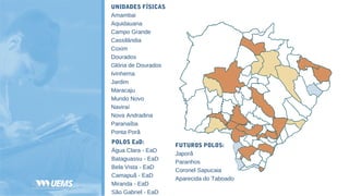 UNIDADES FÍSICAS
Amambai
Aquidauana
Campo Grande
Cassilândia
Coxim
Dourados
Glória de Dourados
Ivinhema
Jardim
Maracaju
Mundo Novo
Naviraí
Nova Andradina
Paranaíba
Ponta Porã
FUTUROS POLOS:
Japorã
Paranhos
Coronel Sapucaia
Aparecida do Taboado
POLOS EaD:
Água Clara - EaD
Bataguassu - EaD
Bela Vista - EaD
Camapuã - EaD
Miranda - EaD
São Gabriel - EaD
 