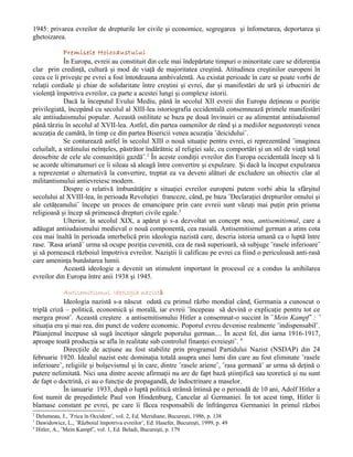 1945: privarea evreilor de drepturile lor civile şi economice, segregarea şi înfometarea, deportarea şi
ghetoizarea.

             Premisele Holocaustului
             În Europa, evreii au constituit din cele mai îndepărtate timpuri o minoritate care se diferenţia
clar prin credinţă, cultură şi mod de viaţă de majoritatea creştină. Atitudinea creştinilor europeni în
ceea ce îi priveşte pe evrei a fost întotdeauna ambivalentă. Au existat perioade în care se poate vorbi de
relaţii cordiale şi chiar de solidaritate între creştini şi evrei, dar şi manifestări de ură şi izbucniri de
violenţă împotriva evreilor, ca parte a acestei lungi şi complexe istorii.
             Dacă la începutul Evului Mediu, până în secolul XII evreii din Europa deţineau o poziţie
privilegiată, începând cu secolul al XIII-lea istoriografia occidentală consemnează primele manifestări
ale antiiudaismului popular. Această ostilitate se baza pe două învinuiri ce au alimentat antiiudaismul
până târziu în secolul al XVII-lea. Astfel, din partea oamenilor de rând şi a mediilor negustoreşti venea
acuzaţia de camătă, în timp ce din partea Bisericii venea acuzaţia ˝deicidului˝.
             Se conturează astfel în secolul XIII o nouă situaţie pentru evrei, ei reprezentând ˝imaginea
celuilalt, a străinului neînţeles, păstrător îndărătnic al religiei sale, cu comportări şi un stil de viaţă total
deosebite de cele ale comunităţii gazdă˝.2 În aceste condiţii evreilor din Europa occidentală încep să li
se acorde ultimatumuri ce îi sileau să aleagă între convertire şi expulzare. Şi dacă la început expulzarea
a reprezentat o alternativă la convertire, treptat ea va deveni alături de excludere un obiectiv clar al
militantismului antievreiesc modern.
             Despre o relativă îmbunătăţire a situaţiei evreilor europeni putem vorbi abia la sfârşitul
secolului al XVIII-lea, în perioada Revoluţiei franceze, când, pe baza ˝Declaraţiei drepturilor omului şi
ale cetăţeanului˝ începe un proces de emancipare prin care evreii sunt văzuţi mai puţin prin prisma
religioasă şi încep să primească drepturi civile egale.3
             Ulterior, în secolul XIX, a apărut şi s-a dezvoltat un concept nou, antisemitismul, care a
adăugat antiiudaismului medieval o nouă componentă, cea rasială. Antisemitismul german a atins cota
cea mai înaltă în perioada interbelică prin ideologia nazistă care, descria istoria umană ca o luptă între
rase. ˝Rasa ariană˝ urma să ocupe poziţia cuvenită, cea de rasă superioară, să subjuge ˝rasele inferioare˝
şi să pornească războiul împotriva evreilor. Naziştii îi calificau pe evrei ca fiind o periculoasă anti-rasă
care ameninţa bunăstarea lumii.
             Această ideologie a devenit un stimulent important în procesul ce a condus la anihilarea
evreilor din Europa între anii 1938 şi 1945.

            Antisemitismul. Ideologia nazistă
            Ideologia nazistă s-a născut odată cu primul războ mondial când, Germania a cunoscut o
triplă criză – politică, economică şi morală, iar evreii ˝începeau să devină o explicaţie pentru tot ce
mergea prost˝. Această creştere a antisemitismului Hitler a consemnat-o succint în ˝Mein Kampf˝ : ˝
situaţia era şi mai rea, din punct de vedere economic. Poporul evreu devenise realmente ˝indispensabil˝.
Păianjenul începuse să sugă încetişor sângele poporului german.... În acest fel, din iarna 1916-1917,
aproape toată producţia se afla în realitate sub controlul finanţei evreieşti˝. 4
            Direcţiile de acţiune au fost stabilite prin programul Partidului Nazist (NSDAP) din 24
februarie 1920. Idealul nazist este dominaţia totală asupra unei lumi din care au fost eliminate ˝rasele
inferioare˝, religiile şi bolşevismul şi în care, dintre ˝rasele ariene˝, ˝rasa germană˝ ar urma să deţină o
putere nelimitată. Nici una dintre aceste afirmaţii nu are de fapt bază ştiinţifică sau teoretică şi nu sunt
de fapt o doctrină, ci au o funcţie de propagandă, de îndoctrinare a maselor.
            În ianuarie 1933, după o luptă politică strânsă întinsă pe o perioadă de 10 ani, Adolf Hitler a
fost numit de preşedintele Paul von Hindenburg, Cancelar al Germaniei. În tot acest timp, Hitler îi
blamase constant pe evrei, pe care îi făcea responsabili de înfrângerea Germaniei în primul război
2
  Delumeau, J., ˝Frica în Occident˝, vol. 2, Ed. Meridiane, Bucureşti, 1986, p. 138
3
  Dawidowicz, L., ˝Războiul împotriva evreilor˝, Ed. Hasefer, Bucureşti, 1999, p. 49
4
  Hitler, A., ˝Mein Kampf˝, vol. 1, Ed. Beladi, Bucureşti, p. 179
 