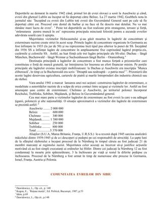 Deportările au demarat în martie 1942 când, primul lot de evrei slovaci a sosit la Auschwitz şi când,
evreii din ghetoul Lublin au început să fie deportaţi către Belzec. La 27 martie 1942, Goebbels nota în
jurmalul său: ˝Începând cu evreii din Lublin toţi evreii din Guvernântul General sunt pe cale să fie
deportaţi către est. Procesul este destul de barbar şi nu face să fie descris mai detaliat. Nu va mai
rămâne mare lucru de evrei˝. 5 Peste tot deportările au fost realizate prin stratageme, teroare şi forţă,
˝strămutarea pentru muncă în est˝ reprezenta principala minciună folosită pentru a ascunde evreilor
adevărata soartă care îi aştepta.
            Majoritatea victimelor Holocaustului şi-au găsit moartea în lagărele de concentrare şi
exterminare naziste create strict în acest scop. Primele lagăre de concentrare organizate în Germania au
fost înfiinţate în 1933 (în jur de 50) şi nu reprezentau încă tipul pus ulterior la punct de SS. Începând
din 1936 SS a înfiinţat lagăre de concentrare în amplasamente fixe cuprinzând lagărul propriu-zis,
cazărmile şi coloniile SS. Astfel, au luat fiinţă cele trei lagăre principale ale SS-ului: Dachau – lângă
München, Buchenwald – lângă Weimar şi Sachsenhausen lângă Berlin – Oranienburg.6
            Destinaţia principală a lagărelor de concentrare a fost munca forţată a prizonierilor care
constituiau o forţă de muncă gratuită, iar întreţinerea lor însemna un efort financiar minim. Pe porţile
principale ale lagărelor existau inscripţii mobilizatoare: la Dachau şi Auschwitz era inscripţia ˝Munca
eliberează˝, în timp ce la Buchenwald era scris: ˝Dreaptă sau nedreaptă – e patria mea!˝ 7. Prizonierii din
aceste lagăre deserveau agricultura, carierele de piatră şi marile întreprinderi din industria chimică sau
de război.
            Vara anului 1941 a marcat lansarea unei noi acţiuni: construirea lagărelor de exterminare, o
modalitate a autorităţilor naziste de a scăpa de orice contact între ucigaşi şi victimele lor. Astfel au fost
amenajate şase centre de exterminare: Chelmno şi Auschwitz, pe teritoriul polonez încorporat
Reichului, Treblinka, Sobibor, Majdanek, şi Belzec în Guvernământul general.
            Cea mai mare parte a victimelor lagărelor de exterminare au fost evreii la care s-au adăugat
ţiganii, polonezii şi alte naţionalităţi. O situaţie aproximativă a victimelor din lagărele de exterminare
se prezintă astfel: 8
            Auschwitz ........ 2 000 000
            Belzec       ......... 600 000
            Chelmno ........ 340 000
            Majdanek.......... 1 380 000
            Sobibor ........... 250 000
            Treblinka .......... 800 000
            Total .................5 370 000
            Aliaţilor (S.U.A, Marea Britanie, Franţa, U.R.S.S.) le-a revenit după 1945 sarcina analizării
măcelului dintre 1939-1945 şi de a-i descoperi şi pedepsi pe cei responsabili de atrocităţi. La şapte luni
de la sfârşitul războiului a început procesul de la Nürnberg în timpul căruia au fost judecaţi 21 de
membri marcanţi ai regimului nazist. Majoritatea celor acuzaţi au încercat să-şi justifice acţiunile
motivând că au fost simpli executanţi ai ordinelor lui Hitler. Dintre cei judecaţi la Nürnberg 12 au fost
condamnaţi la moarte prin spânzurătoare, 3 la închisoare pe viaţă şi restul la diferite pedepse cu
închisoarea. Procesul de la Nürnberg a fost urmat în timp de numeroase alte procese în Germania,
Israel, Franţa, Austria şi Polonia.



                                  COMUNITATEA EVREILOR DIN SIBIU


5
  Dawidowicz, L., Op. cit., p. 140
6
  Kogon, E., ˝Reţeau morţii˝, Ed. Politică, Bucureşti, 1987, p.53
7
  Idem, p.69
8
  Dawidowicz, L., Op.cit., p.148
 