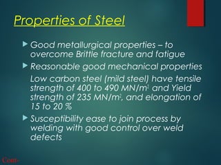 Properties of Steel
 Good metallurgical properties – to
overcome Brittle fracture and fatigue
 Reasonable good mechanical properties
Low carbon steel (mild steel) have tensile
strength of 400 to 490 MN/m2
and Yield
strength of 235 MN/m2
, and elongation of
15 to 20 %
 Susceptibility ease to join process by
welding with good control over weld
defects
Cont-
 
