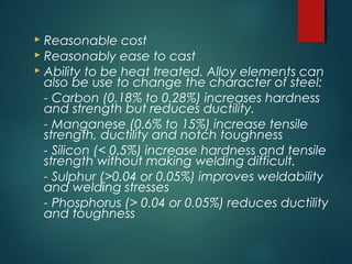  Reasonable cost
 Reasonably ease to cast
 Ability to be heat treated. Alloy elements can
also be use to change the character of steel:
- Carbon (0.18% to 0.28%) increases hardness
and strength but reduces ductility.
- Manganese (0.6% to 15%) increase tensile
strength, ductility and notch toughness
- Silicon (< 0.5%) increase hardness and tensile
strength without making welding difficult.
- Sulphur (>0.04 or 0.05%) improves weldability
and welding stresses
- Phosphorus (> 0.04 or 0.05%) reduces ductility
and toughness
 