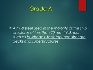 Grade A
 A mild steel used in the majority of the ship
structures of less than 20 mm thickness
such as bulkheads, tank top, non strength
decks and superstructures
 