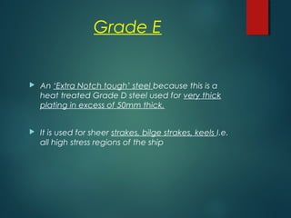 Grade E
 An ‘Extra Notch tough’ steel because this is a
heat treated Grade D steel used for very thick
plating in excess of 50mm thick.
 It is used for sheer strakes, bilge strakes, keels I.e.
all high stress regions of the ship
 