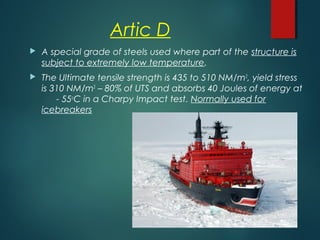 Artic D
 A special grade of steels used where part of the structure is
subject to extremely low temperature.
 The Ultimate tensile strength is 435 to 510 NM/m2
, yield stress
is 310 NM/m2
– 80% of UTS and absorbs 40 Joules of energy at
- 55o
C in a Charpy Impact test. Normally used for
icebreakers
 