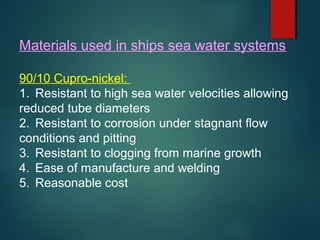 Materials used in ships sea water systems
90/10 Cupro-nickel:
1. Resistant to high sea water velocities allowing
reduced tube diameters
2. Resistant to corrosion under stagnant flow
conditions and pitting
3. Resistant to clogging from marine growth
4. Ease of manufacture and welding
5. Reasonable cost
 