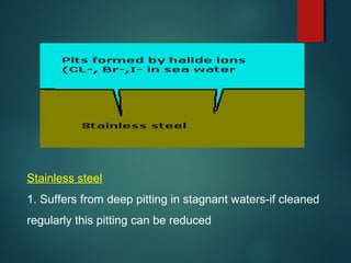 Stainless steel
1. Suffers from deep pitting in stagnant waters-if cleaned
regularly this pitting can be reduced
 