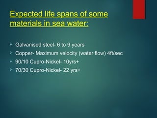 Expected life spans of some
materials in sea water:
 Galvanised steel- 6 to 9 years
 Copper- Maximum velocity (water flow) 4ft/sec
 90/10 Cupro-Nickel- 10yrs+
 70/30 Cupro-Nickel- 22 yrs+
 