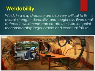 Weldability
Welds in a ship structure are also very critical to its 
overall strength, durability, and toughness. Even small
defects in weldments can create the initiation point
for considerably larger cracks and eventual failure
 