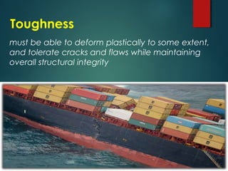 Toughness
must be able to deform plastically to some extent,
and tolerate cracks and flaws while maintaining
overall structural integrity
 