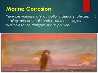 Marine Corrosion
There are various materials options, design strategies, 
coating, and cathodic protection technologies
available to the designer and shipbuilder
 
