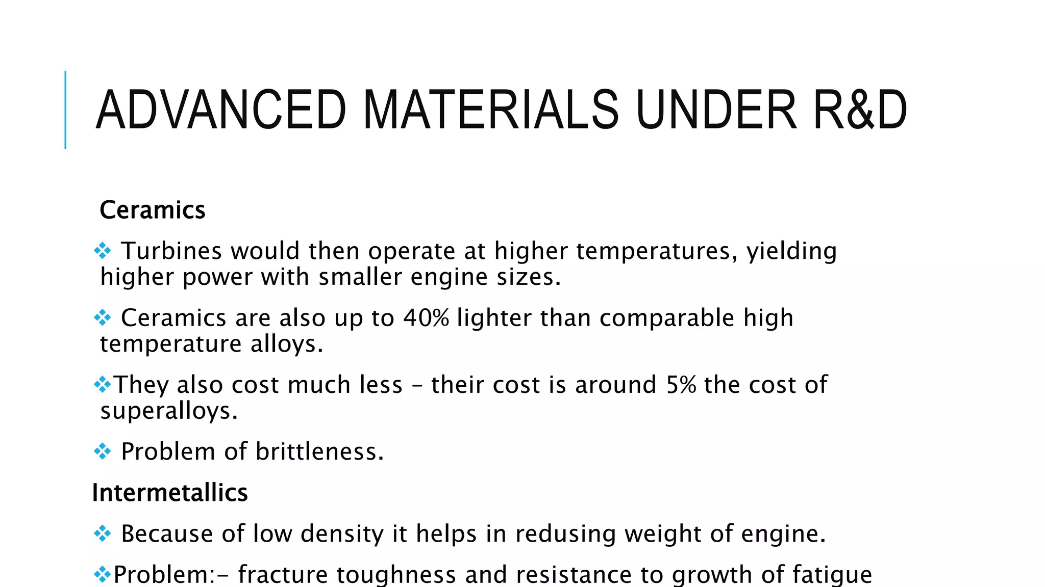 ADVANCED MATERIALS UNDER R&D
Ceramics
 Turbines would then operate at higher temperatures, yielding
higher power with smaller engine sizes.
 Ceramics are also up to 40% lighter than comparable high
temperature alloys.
They also cost much less – their cost is around 5% the cost of
superalloys.
 Problem of brittleness.
Intermetallics
 Because of low density it helps in redusing weight of engine.
Problem:- fracture toughness and resistance to growth of fatigue
 