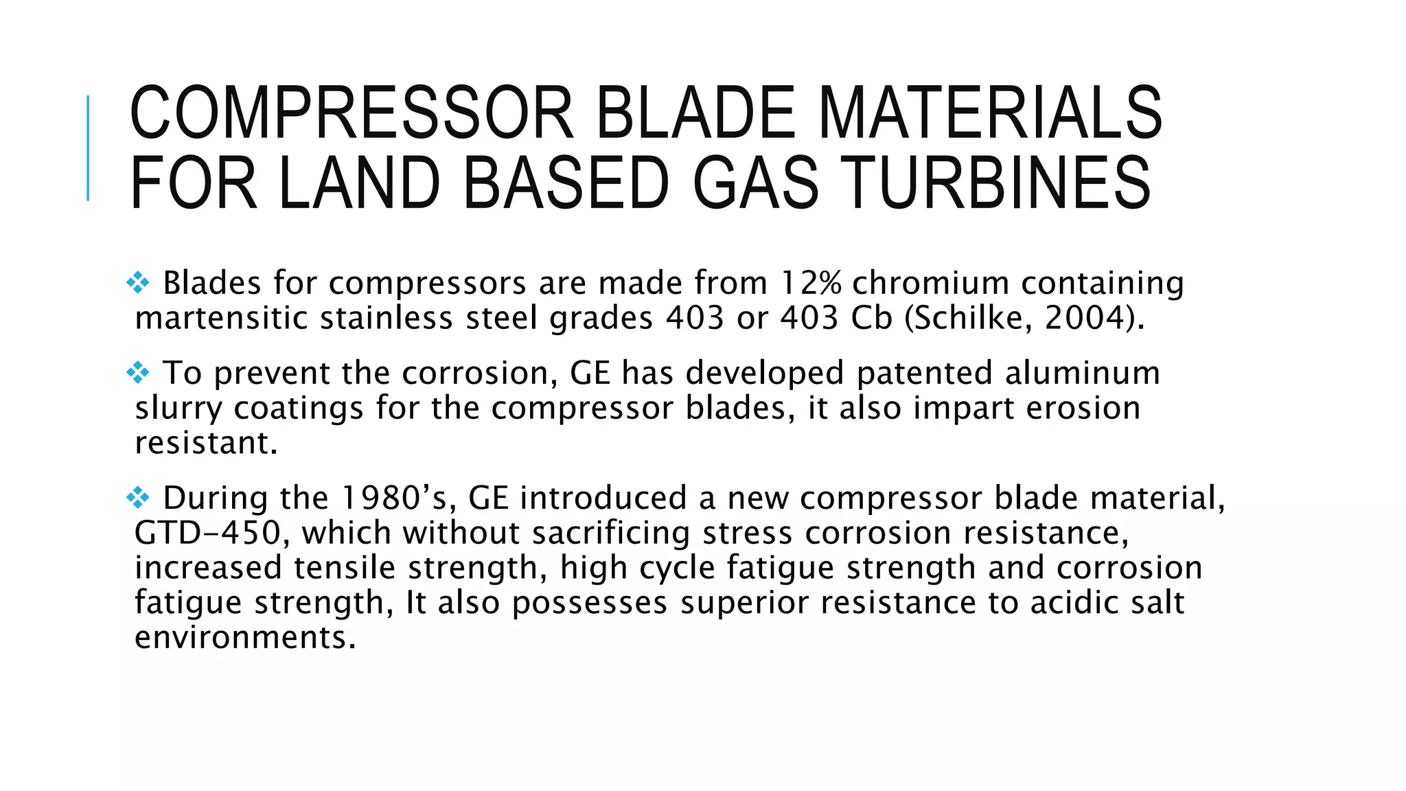 COMPRESSOR BLADE MATERIALS
FOR LAND BASED GAS TURBINES
 Blades for compressors are made from 12% chromium containing
martensitic stainless steel grades 403 or 403 Cb (Schilke, 2004).
 To prevent the corrosion, GE has developed patented aluminum
slurry coatings for the compressor blades, it also impart erosion
resistant.
 During the 1980’s, GE introduced a new compressor blade material,
GTD-450, which without sacrificing stress corrosion resistance,
increased tensile strength, high cycle fatigue strength and corrosion
fatigue strength, It also possesses superior resistance to acidic salt
environments.
 