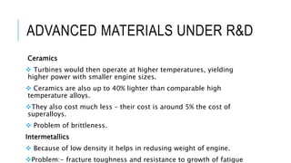 ADVANCED MATERIALS UNDER R&D
Ceramics
 Turbines would then operate at higher temperatures, yielding
higher power with smaller engine sizes.
 Ceramics are also up to 40% lighter than comparable high
temperature alloys.
They also cost much less – their cost is around 5% the cost of
superalloys.
 Problem of brittleness.
Intermetallics
 Because of low density it helps in redusing weight of engine.
Problem:- fracture toughness and resistance to growth of fatigue
 
