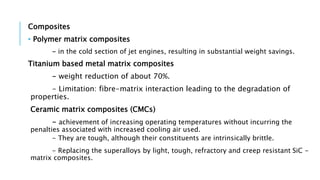 Composites
• Polymer matrix composites
- in the cold section of jet engines, resulting in substantial weight savings.
Titanium based metal matrix composites
- weight reduction of about 70%.
- Limitation: fibre-matrix interaction leading to the degradation of
properties.
Ceramic matrix composites (CMCs)
- achievement of increasing operating temperatures without incurring the
penalties associated with increased cooling air used.
- They are tough, although their constituents are intrinsically brittle.
- Replacing the superalloys by light, tough, refractory and creep resistant SiC -
matrix composites.
 