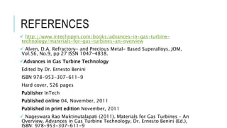 REFERENCES
 http://www.intechopen.com/books/advances-in-gas-turbine-
technology/materials-for-gas-turbines-an-overview
 Alven, D.A. Refractory- and Precious Metal- Based Superalloys, JOM,
Vol.56, No.9, pp 27 ISSN 1047-4838.
Advances in Gas Turbine Technology
Edited by Dr. Ernesto Benini
ISBN 978-953-307-611-9
Hard cover, 526 pages
Publisher InTech
Published online 04, November, 2011
Published in print edition November, 2011
 Nageswara Rao Muktinutalapati (2011). Materials for Gas Turbines – An
Overview, Advances in Gas Turbine Technology, Dr. Ernesto Benini (Ed.),
ISBN: 978-953-307-611-9
 