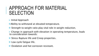 APPROACH FOR MATERIAL
SELECTION
 Initial Approach
Ability to withstand at elevated temperature.
 Strength to weight ratio play vital role in weight reduction.
 Change in approach with elevation in operating temperature, leads
to consideration towards:
 Stress Rapture life and Creep properties.
 Low cycle fatigue life.
 Oxidation and hot corrosion resistant.
 