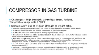 COMPRESSOR IN GAS TURBINE
 Challenges:- High Strength, Centrifugal stress, Fatigue,
Temperature range upto 1200˚F
Titanium Alloy, due to its high strength to weight ratio.
 Titanium content has increased from 3 % in 1950s to about 33% today of the aero engine weight.
 Ti-6Al-4V is used for static and rotating components in gas turbine engines.
 Ti-8Al-1Mo-1V is used for fan blades in military engines (Bayer, 1996).
 The alloys 685 (Ti-6Al-5Zr-0.5Mo-0.25Si) and 829 (Ti-5.5Al-3.5Sn-3Zr-1Nb-0.25Mo-0.3Si) are used in
many current European aero engines.
 Alloy 834 (Ti-5.8Al-4Sn-3.5Zr-0.7Nb-0.5Mo-0.35Si-0.06C) used as a compressor disc material in the
last two stages of the medium-pressure compressor, and the first four stages of the high pressure
compressor in variants of the Rolls-Royce Trent series commercial jet engine.
Ti-1100 (Ti-6Al-2.8Sn-4Zr-0.4Mo-0.4Si used in the heat treated condition. The alloy has a claimed use
temperature of 600 oC.
 Ti6-2-4-2S contains additional 0.1-0.25 % Si to improve the creep resistance. It is used for rotating
components such as blades, discs and rotors at temperatures up to about 540 oC (Bayer, 1996).
 