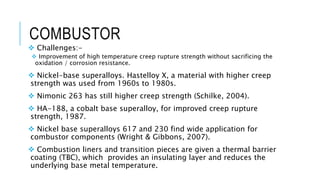 COMBUSTOR
 Challenges:-
 Improvement of high temperature creep rupture strength without sacrificing the
oxidation / corrosion resistance.
 Nickel-base superalloys. Hastelloy X, a material with higher creep
strength was used from 1960s to 1980s.
 Nimonic 263 has still higher creep strength (Schilke, 2004).
 HA-188, a cobalt base superalloy, for improved creep rupture
strength, 1987.
 Nickel base superalloys 617 and 230 find wide application for
combustor components (Wright & Gibbons, 2007).
 Combustion liners and transition pieces are given a thermal barrier
coating (TBC), which provides an insulating layer and reduces the
underlying base metal temperature.
 