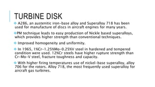 TURBINE DISK
 A286, an austenitic iron-base alloy and Superalloy 718 has been
used for manufacture of discs in aircraft engines for many years.
PM technique leads to easy production of Nickle based superalloys,
which provides higher strength than conventional techniques.
 Improved homogeneity and uniformity.
 In 1965, 1%Cr-1.25%Mo-0.25%V steel in hardened and tempered
condition were used. 12%Cr steels have higher rupture strength than
Cr-Mo-V steel, fracture toughness and capacity.
 With higher firing temperatures use of nickel-base superalloy, alloy
706 for the rotors. Alloy 718, the most frequently used superalloy for
aircraft gas turbines.
 