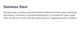 Stainless Steel
Stainless steel is another corrosion-resistant material commonly used in plumbing,
particularly in industrial or commercial applications. It is suitable for water supply
lines, as well as for areas with high water pressure or aggressive water conditions.
 