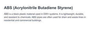 ABS (Acrylonitrile Butadiene Styrene)
ABS is a black plastic material used in DWV systems. It is lightweight, durable,
and resistant to chemicals. ABS pipes are often used for drain and waste lines in
residential and commercial buildings.
 