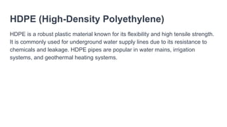 HDPE (High-Density Polyethylene)
HDPE is a robust plastic material known for its flexibility and high tensile strength.
It is commonly used for underground water supply lines due to its resistance to
chemicals and leakage. HDPE pipes are popular in water mains, irrigation
systems, and geothermal heating systems.
 