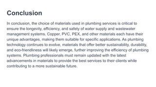 Conclusion
In conclusion, the choice of materials used in plumbing services is critical to
ensure the longevity, efficiency, and safety of water supply and wastewater
management systems. Copper, PVC, PEX, and other materials each have their
unique advantages, making them suitable for specific applications. As plumbing
technology continues to evolve, materials that offer better sustainability, durability,
and eco-friendliness will likely emerge, further improving the efficiency of plumbing
systems. Plumbing professionals must remain updated with the latest
advancements in materials to provide the best services to their clients while
contributing to a more sustainable future.
 