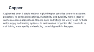 Copper
Copper has been a staple material in plumbing for centuries due to its excellent
properties. Its corrosion resistance, malleability, and durability make it ideal for
various plumbing applications. Copper pipes and fittings are widely used for both
water supply and heating systems. Its antimicrobial properties also contribute to
maintaining water quality and reducing bacterial growth in the pipes.
 