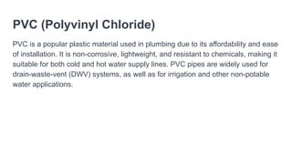 PVC (Polyvinyl Chloride)
PVC is a popular plastic material used in plumbing due to its affordability and ease
of installation. It is non-corrosive, lightweight, and resistant to chemicals, making it
suitable for both cold and hot water supply lines. PVC pipes are widely used for
drain-waste-vent (DWV) systems, as well as for irrigation and other non-potable
water applications.
 