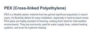 PEX (Cross-linked Polyethylene)
PEX is a flexible plastic material that has gained significant popularity in recent
years. Its flexibility allows for easy installation, especially in hard-to-reach areas.
PEX pipes are highly resistant to freezing, making them ideal for cold weather
environments. They are commonly used for water supply lines, radiant heating
systems, and even for hydronic heating.
 