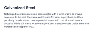 Galvanized Steel
Galvanized steel pipes are steel pipes coated with a layer of zinc to prevent
corrosion. In the past, they were widely used for water supply lines, but their
popularity has decreased due to potential issues with corrosion and mineral
deposits. While still in use for some applications, many plumbers prefer alternative
materials like copper or PEX.
 