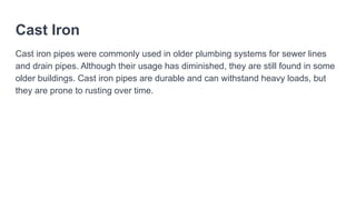 Cast Iron
Cast iron pipes were commonly used in older plumbing systems for sewer lines
and drain pipes. Although their usage has diminished, they are still found in some
older buildings. Cast iron pipes are durable and can withstand heavy loads, but
they are prone to rusting over time.
 
