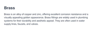 Brass
Brass is an alloy of copper and zinc, offering excellent corrosion resistance and a
visually appealing golden appearance. Brass fittings are widely used in plumbing
systems for their durability and aesthetic appeal. They are often used in water
supply lines, faucets, and valves.
 