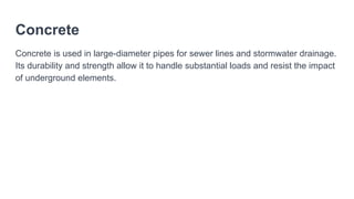 Concrete
Concrete is used in large-diameter pipes for sewer lines and stormwater drainage.
Its durability and strength allow it to handle substantial loads and resist the impact
of underground elements.
 
