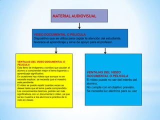 MATERIAL AUDIOVISUAL



               VIDEO DOCUMENTAL O PELICULA
               Dispositivo que se utiliza para captar la atención del estudiante,
               favorece el aprendizaje y sirve de apoyo para el profesor.




VENTAJAS DEL VIDEO DOCUMENTAL O
PELICULA
Esta lleno de imágenes y sonidos que ayudan al
alumno a comprender mejor el tema logrando u
aprendizaje significativo.                            VENTAJAS DEL VIDEO
En ocasiones hay videoa que aunque no se              DOCUMENTAL O PELICULA
necesite explicar, se necesita que el maestro         El video puede no ser del interés del
este pendiente.
                                                      alumno.
El video se puede repetir cuantas veces se
desee hasta que el tema quede comprendido.            No cumpla con el objetivo previsto.
Los conocimientos teóricos, podrán ser más            Se necesita luz eléctrica para su uso.
significativos con un documental o video, ya que
se les muestra a los alumnos la práctica de lo
visto en clases
 