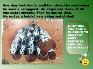 One day tortoise is walking along the road when
he sees a scrapyard. He stops and looks at all
the metal objects. Then he has an idea.
He makes a bright new shiny metal shell.


                                   WHAT DOU
                                   YOU THINK
                                   IS GOING TO
                                   HAPPEN?
                                   DOES
                                   TORTOISE
                                   LIKE HIS
                                   NEW SHELL?
 