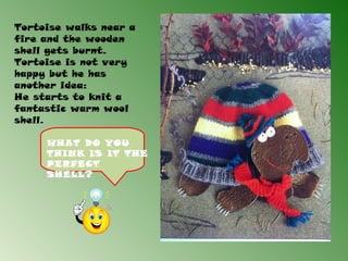 Tortoise walks near a
fire and the wooden
shell gets burnt.
Tortoise is not very
happy but he has
another idea:
He starts to knit a
fantastic warm wool
shell.

     WHAT DO YOU
     THINK IS IT THE
     PERFECT
     SHELL?
 