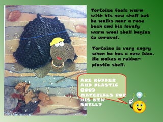 Tortoise feels warm
  with his new shell but
  he walks near a rose
  bush and his lovely
  warm wool shell begins
  to unravel.

   Tortoise is very angry
   when he has a new idea.
   He makes a rubber-
   plastic shell.


ARE RUBBER
AND PLASTIC
GOOD
MATERIALS FOR
HIS NEW
SHELL?
 
