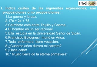 I. Indica cuáles de las siguientes expresiones, son 
proposiciones o no proposiciones: 
1.La guerra y la paz. 
2.17x = 2x + 75 
3.Chimbote está entre Trujillo y Casma. 
4.El hombre es un ser racional. 
5.Ella estudia en la Universidad Señor de Sipán. 
6.Francisco Bolognesi murió en Arica. 
7.Toda enfermera tiene vocación. 
8.¿Cuántos años durará mi carrera? 
9.¡Hace calor! 
10.“Trujillo tierra de la eterna primavera”. 
 