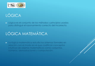 LÓGICA 
► Lógica es el conjunto de los métodos y principios usados 
para distinguir el razonamiento correcto del incorrecto. 
LÓGICA MATEMÁTICA 
► La lógica matemática estudia los sistemas formales en 
relación con el modo en el que codifican conceptos 
intuitivos de objetos matemáticos como conjuntos, 
números, demostraciones y computación. 
 