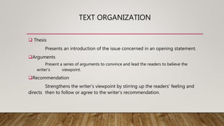 TEXT ORGANIZATION
 Thesis
Presents an introduction of the issue concerned in an opening statement.
Arguments
Present a series of arguments to convince and lead the readers to believe the
writer’s viewpoint.
Recommendation
Strengthens the writer’s viewpoint by stirring up the readers’ feeling and
directs then to follow or agree to the writer’s recommendation.
 