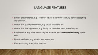 LANGUAGE FEATURES
• Simple present tense, e.g. The best advice is to think carefully before accepting
any position.
• Words that qualify statements, e.g. usual, probably, etc.
• Words that link arguments, e.g. firstly, on the other hand, therefore, etc.
• Passive voice, e.g. it became rocky because the earth was washed away by the
rain.
• Modal auxiliaries, e.g. should, can, could, etc.
• Connectors, e.g. then, after that, etc.
 