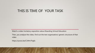 THIS IS TIME OF YOUR TASK
Watch a video hortatory exposition about Boarding School Education
Then, you analyze the video, find out the text organization/ generic structure of that
video
https://youtu.be/C1Mm7hg6c
 
