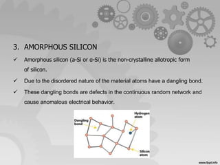 3. AMORPHOUS SILICON 
 Amorphous silicon (a-Si or α-Si) is the non-crystalline allotropic form 
of silicon. 
 Due to the disordered nature of the material atoms have a dangling bond. 
 These dangling bonds are defects in the continuous random network and 
cause anomalous electrical behavior. 
 