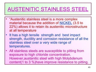 43
AUSTENITIC STAINLESS STEEL
• “Austenitic stainless steel is a more complex
material because the addition of NICKEL (3.5 to
22%) allows it to retain its austenitic microstructure
at all temperature
• It has a high tensile strength and best impact
strength, ductility and corrosion resistance of all the
stainless steel over a very wide range of
temperatures.
• All stainless steels are susceptible to pitting from
exposure to high chloride concentration.
However,austanitic steel with high Molybdenum
content(1 to 3 %)have improve resistance to pitting.
 