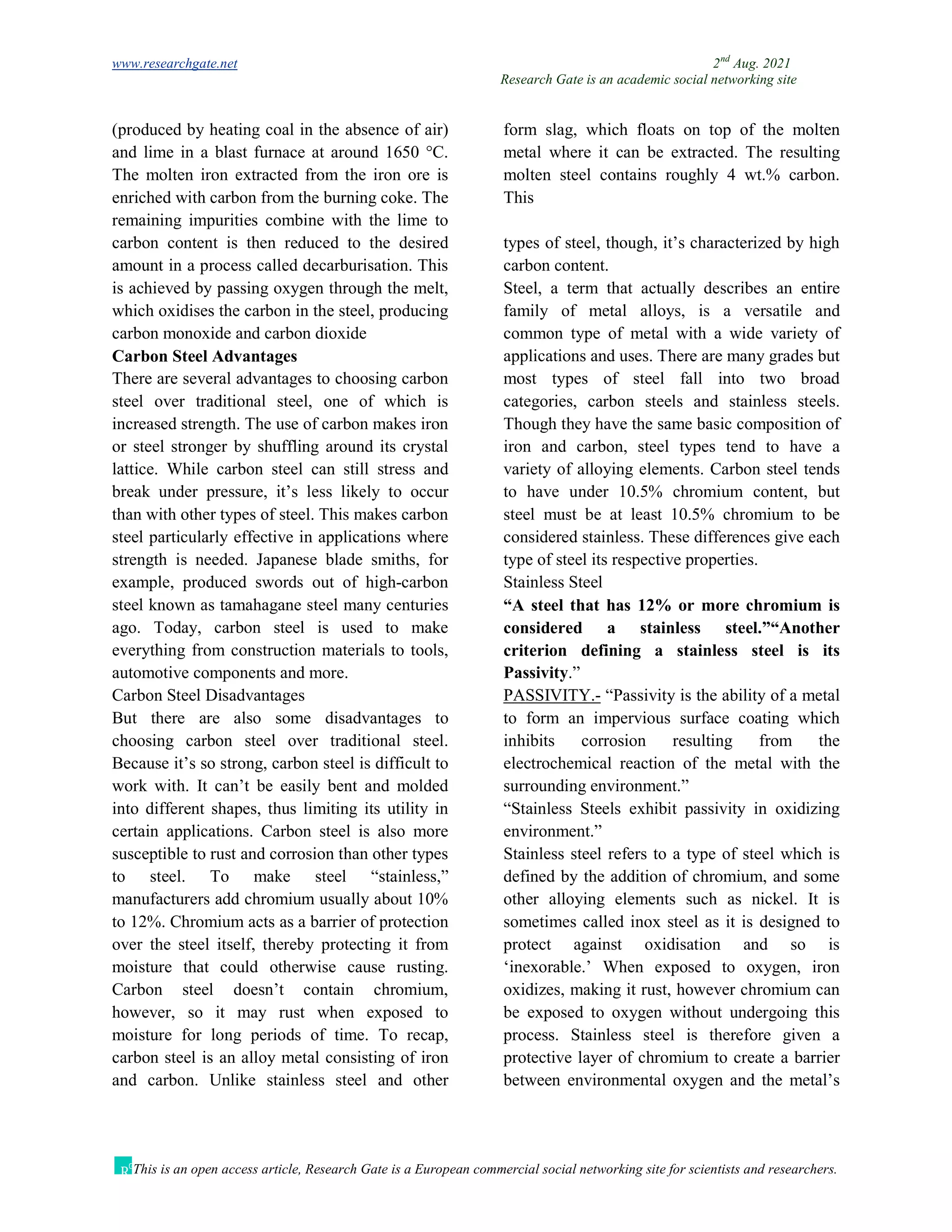 www.researchgate.net 2nd
Aug. 2021
Research Gate is an academic social networking site
This is an open access article, Research Gate is a European commercial social networking site for scientists and researchers.
(produced by heating coal in the absence of air)
and lime in a blast furnace at around 1650 °C.
The molten iron extracted from the iron ore is
enriched with carbon from the burning coke. The
remaining impurities combine with the lime to
form slag, which floats on top of the molten
metal where it can be extracted. The resulting
molten steel contains roughly 4 wt.% carbon.
This
carbon content is then reduced to the desired
amount in a process called decarburisation. This
is achieved by passing oxygen through the melt,
which oxidises the carbon in the steel, producing
carbon monoxide and carbon dioxide
Carbon Steel Advantages
There are several advantages to choosing carbon
steel over traditional steel, one of which is
increased strength. The use of carbon makes iron
or steel stronger by shuffling around its crystal
lattice. While carbon steel can still stress and
break under pressure, it’s less likely to occur
than with other types of steel. This makes carbon
steel particularly effective in applications where
strength is needed. Japanese blade smiths, for
example, produced swords out of high-carbon
steel known as tamahagane steel many centuries
ago. Today, carbon steel is used to make
everything from construction materials to tools,
automotive components and more.
Carbon Steel Disadvantages
But there are also some disadvantages to
choosing carbon steel over traditional steel.
Because it’s so strong, carbon steel is difficult to
work with. It can’t be easily bent and molded
into different shapes, thus limiting its utility in
certain applications. Carbon steel is also more
susceptible to rust and corrosion than other types
to steel. To make steel “stainless,”
manufacturers add chromium usually about 10%
to 12%. Chromium acts as a barrier of protection
over the steel itself, thereby protecting it from
moisture that could otherwise cause rusting.
Carbon steel doesn’t contain chromium,
however, so it may rust when exposed to
moisture for long periods of time. To recap,
carbon steel is an alloy metal consisting of iron
and carbon. Unlike stainless steel and other
types of steel, though, it’s characterized by high
carbon content.
Steel, a term that actually describes an entire
family of metal alloys, is a versatile and
common type of metal with a wide variety of
applications and uses. There are many grades but
most types of steel fall into two broad
categories, carbon steels and stainless steels.
Though they have the same basic composition of
iron and carbon, steel types tend to have a
variety of alloying elements. Carbon steel tends
to have under 10.5% chromium content, but
steel must be at least 10.5% chromium to be
considered stainless. These differences give each
type of steel its respective properties.
Stainless Steel
“A steel that has 12% or more chromium is
considered a stainless steel.”“Another
criterion defining a stainless steel is its
Passivity.”
PASSIVITY.- “Passivity is the ability of a metal
to form an impervious surface coating which
inhibits corrosion resulting from the
electrochemical reaction of the metal with the
surrounding environment.”
“Stainless Steels exhibit passivity in oxidizing
environment.”
Stainless steel refers to a type of steel which is
defined by the addition of chromium, and some
other alloying elements such as nickel. It is
sometimes called inox steel as it is designed to
protect against oxidisation and so is
‘inexorable.’ When exposed to oxygen, iron
oxidizes, making it rust, however chromium can
be exposed to oxygen without undergoing this
process. Stainless steel is therefore given a
protective layer of chromium to create a barrier
between environmental oxygen and the metal’s
 