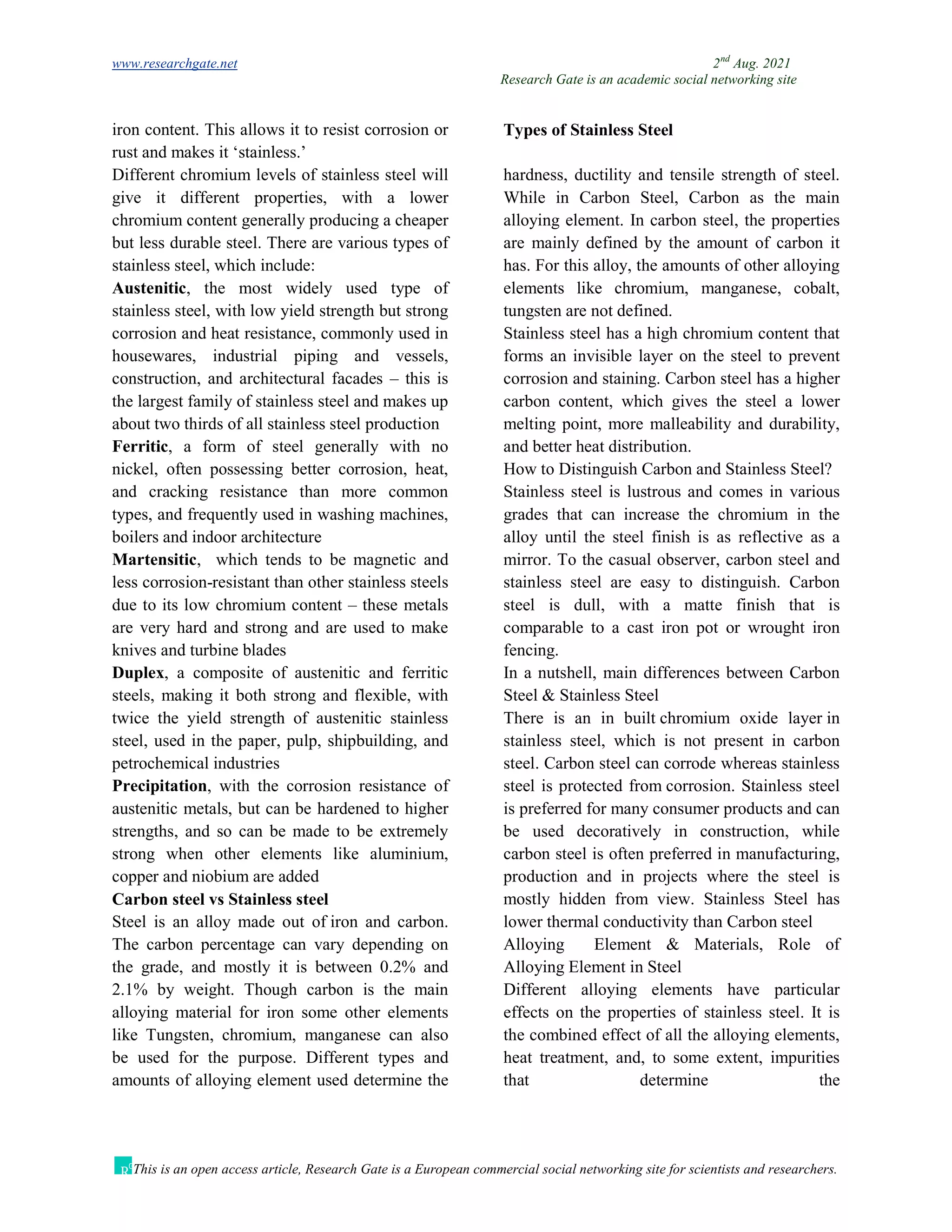 www.researchgate.net 2nd
Aug. 2021
Research Gate is an academic social networking site
This is an open access article, Research Gate is a European commercial social networking site for scientists and researchers.
iron content. This allows it to resist corrosion or
rust and makes it ‘stainless.’
Types of Stainless Steel
Different chromium levels of stainless steel will
give it different properties, with a lower
chromium content generally producing a cheaper
but less durable steel. There are various types of
stainless steel, which include:
Austenitic, the most widely used type of
stainless steel, with low yield strength but strong
corrosion and heat resistance, commonly used in
housewares, industrial piping and vessels,
construction, and architectural facades – this is
the largest family of stainless steel and makes up
about two thirds of all stainless steel production
Ferritic, a form of steel generally with no
nickel, often possessing better corrosion, heat,
and cracking resistance than more common
types, and frequently used in washing machines,
boilers and indoor architecture
Martensitic, which tends to be magnetic and
less corrosion-resistant than other stainless steels
due to its low chromium content – these metals
are very hard and strong and are used to make
knives and turbine blades
Duplex, a composite of austenitic and ferritic
steels, making it both strong and flexible, with
twice the yield strength of austenitic stainless
steel, used in the paper, pulp, shipbuilding, and
petrochemical industries
Precipitation, with the corrosion resistance of
austenitic metals, but can be hardened to higher
strengths, and so can be made to be extremely
strong when other elements like aluminium,
copper and niobium are added
Carbon steel vs Stainless steel
Steel is an alloy made out of iron and carbon.
The carbon percentage can vary depending on
the grade, and mostly it is between 0.2% and
2.1% by weight. Though carbon is the main
alloying material for iron some other elements
like Tungsten, chromium, manganese can also
be used for the purpose. Different types and
amounts of alloying element used determine the
hardness, ductility and tensile strength of steel.
While in Carbon Steel, Carbon as the main
alloying element. In carbon steel, the properties
are mainly defined by the amount of carbon it
has. For this alloy, the amounts of other alloying
elements like chromium, manganese, cobalt,
tungsten are not defined.
Stainless steel has a high chromium content that
forms an invisible layer on the steel to prevent
corrosion and staining. Carbon steel has a higher
carbon content, which gives the steel a lower
melting point, more malleability and durability,
and better heat distribution.
How to Distinguish Carbon and Stainless Steel?
Stainless steel is lustrous and comes in various
grades that can increase the chromium in the
alloy until the steel finish is as reflective as a
mirror. To the casual observer, carbon steel and
stainless steel are easy to distinguish. Carbon
steel is dull, with a matte finish that is
comparable to a cast iron pot or wrought iron
fencing.
In a nutshell, main differences between Carbon
Steel & Stainless Steel
There is an in built chromium oxide layer in
stainless steel, which is not present in carbon
steel. Carbon steel can corrode whereas stainless
steel is protected from corrosion. Stainless steel
is preferred for many consumer products and can
be used decoratively in construction, while
carbon steel is often preferred in manufacturing,
production and in projects where the steel is
mostly hidden from view. Stainless Steel has
lower thermal conductivity than Carbon steel
Alloying Element & Materials, Role of
Alloying Element in Steel
Different alloying elements have particular
effects on the properties of stainless steel. It is
the combined effect of all the alloying elements,
heat treatment, and, to some extent, impurities
that determine the
 