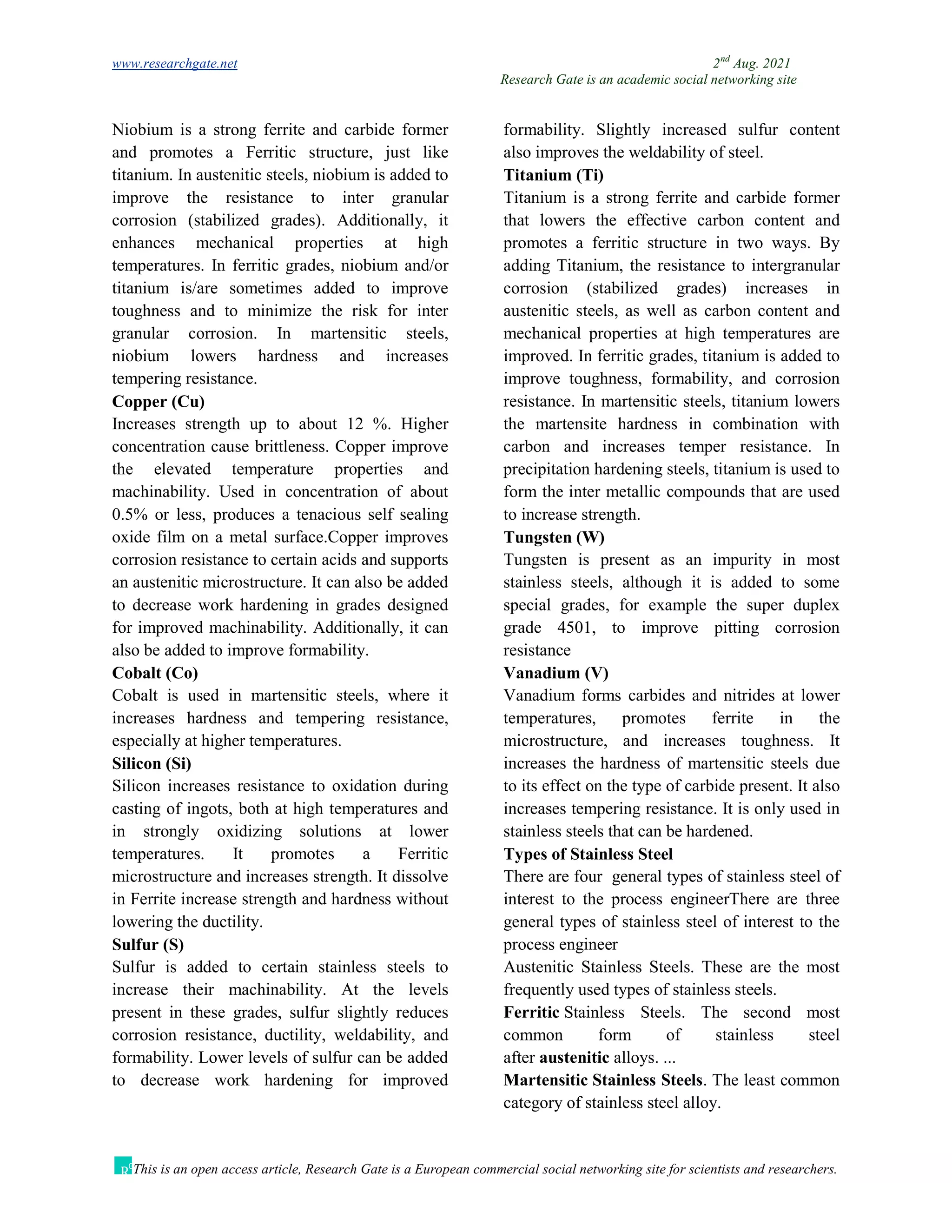 www.researchgate.net 2nd
Aug. 2021
Research Gate is an academic social networking site
This is an open access article, Research Gate is a European commercial social networking site for scientists and researchers.
Niobium is a strong ferrite and carbide former
and promotes a Ferritic structure, just like
titanium. In austenitic steels, niobium is added to
improve the resistance to inter granular
corrosion (stabilized grades). Additionally, it
enhances mechanical properties at high
temperatures. In ferritic grades, niobium and/or
titanium is/are sometimes added to improve
toughness and to minimize the risk for inter
granular corrosion. In martensitic steels,
niobium lowers hardness and increases
tempering resistance.
Copper (Cu)
Increases strength up to about 12 %. Higher
concentration cause brittleness. Copper improve
the elevated temperature properties and
machinability. Used in concentration of about
0.5% or less, produces a tenacious self sealing
oxide film on a metal surface.Copper improves
corrosion resistance to certain acids and supports
an austenitic microstructure. It can also be added
to decrease work hardening in grades designed
for improved machinability. Additionally, it can
also be added to improve formability.
Cobalt (Co)
Cobalt is used in martensitic steels, where it
increases hardness and tempering resistance,
especially at higher temperatures.
Silicon (Si)
Silicon increases resistance to oxidation during
casting of ingots, both at high temperatures and
in strongly oxidizing solutions at lower
temperatures. It promotes a Ferritic
microstructure and increases strength. It dissolve
in Ferrite increase strength and hardness without
lowering the ductility.
Sulfur (S)
Sulfur is added to certain stainless steels to
increase their machinability. At the levels
present in these grades, sulfur slightly reduces
corrosion resistance, ductility, weldability, and
formability. Lower levels of sulfur can be added
to decrease work hardening for improved
formability. Slightly increased sulfur content
also improves the weldability of steel.
Titanium (Ti)
Titanium is a strong ferrite and carbide former
that lowers the effective carbon content and
promotes a ferritic structure in two ways. By
adding Titanium, the resistance to intergranular
corrosion (stabilized grades) increases in
austenitic steels, as well as carbon content and
mechanical properties at high temperatures are
improved. In ferritic grades, titanium is added to
improve toughness, formability, and corrosion
resistance. In martensitic steels, titanium lowers
the martensite hardness in combination with
carbon and increases temper resistance. In
precipitation hardening steels, titanium is used to
form the inter metallic compounds that are used
to increase strength.
Tungsten (W)
Tungsten is present as an impurity in most
stainless steels, although it is added to some
special grades, for example the super duplex
grade 4501, to improve pitting corrosion
resistance
Vanadium (V)
Vanadium forms carbides and nitrides at lower
temperatures, promotes ferrite in the
microstructure, and increases toughness. It
increases the hardness of martensitic steels due
to its effect on the type of carbide present. It also
increases tempering resistance. It is only used in
stainless steels that can be hardened.
Types of Stainless Steel
There are four general types of stainless steel of
interest to the process engineerThere are three
general types of stainless steel of interest to the
process engineer
Austenitic Stainless Steels. These are the most
frequently used types of stainless steels.
Ferritic Stainless Steels. The second most
common form of stainless steel
after austenitic alloys. ...
Martensitic Stainless Steels. The least common
category of stainless steel alloy.
 