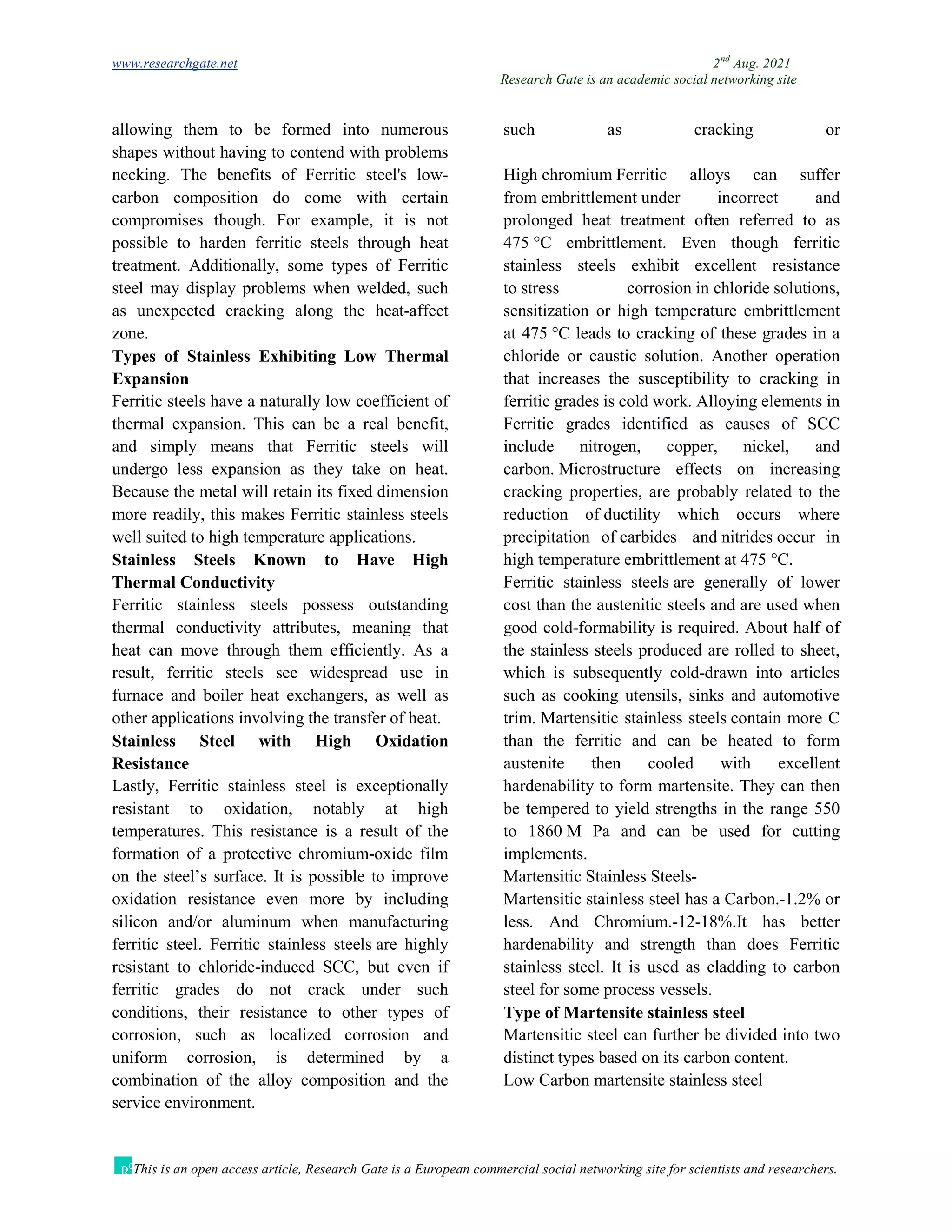 www.researchgate.net 2nd
Aug. 2021
Research Gate is an academic social networking site
This is an open access article, Research Gate is a European commercial social networking site for scientists and researchers.
allowing them to be formed into numerous
shapes without having to contend with problems
such as cracking or
necking. The benefits of Ferritic steel's low-
carbon composition do come with certain
compromises though. For example, it is not
possible to harden ferritic steels through heat
treatment. Additionally, some types of Ferritic
steel may display problems when welded, such
as unexpected cracking along the heat-affect
zone.
Types of Stainless Exhibiting Low Thermal
Expansion
Ferritic steels have a naturally low coefficient of
thermal expansion. This can be a real benefit,
and simply means that Ferritic steels will
undergo less expansion as they take on heat.
Because the metal will retain its fixed dimension
more readily, this makes Ferritic stainless steels
well suited to high temperature applications.
Stainless Steels Known to Have High
Thermal Conductivity
Ferritic stainless steels possess outstanding
thermal conductivity attributes, meaning that
heat can move through them efficiently. As a
result, ferritic steels see widespread use in
furnace and boiler heat exchangers, as well as
other applications involving the transfer of heat.
Stainless Steel with High Oxidation
Resistance
Lastly, Ferritic stainless steel is exceptionally
resistant to oxidation, notably at high
temperatures. This resistance is a result of the
formation of a protective chromium-oxide film
on the steel’s surface. It is possible to improve
oxidation resistance even more by including
silicon and/or aluminum when manufacturing
ferritic steel. Ferritic stainless steels are highly
resistant to chloride-induced SCC, but even if
ferritic grades do not crack under such
conditions, their resistance to other types of
corrosion, such as localized corrosion and
uniform corrosion, is determined by a
combination of the alloy composition and the
service environment.
High chromium Ferritic alloys can suffer
from embrittlement under incorrect and
prolonged heat treatment often referred to as
475 °C embrittlement. Even though ferritic
stainless steels exhibit excellent resistance
to stress corrosion in chloride solutions,
sensitization or high temperature embrittlement
at 475 °C leads to cracking of these grades in a
chloride or caustic solution. Another operation
that increases the susceptibility to cracking in
ferritic grades is cold work. Alloying elements in
Ferritic grades identified as causes of SCC
include nitrogen, copper, nickel, and
carbon. Microstructure effects on increasing
cracking properties, are probably related to the
reduction of ductility which occurs where
precipitation of carbides and nitrides occur in
high temperature embrittlement at 475 °C.
Ferritic stainless steels are generally of lower
cost than the austenitic steels and are used when
good cold-formability is required. About half of
the stainless steels produced are rolled to sheet,
which is subsequently cold-drawn into articles
such as cooking utensils, sinks and automotive
trim. Martensitic stainless steels contain more C
than the ferritic and can be heated to form
austenite then cooled with excellent
hardenability to form martensite. They can then
be tempered to yield strengths in the range 550
to 1860 M Pa and can be used for cutting
implements.
Martensitic Stainless Steels-
Martensitic stainless steel has a Carbon.-1.2% or
less. And Chromium.-12-18%.It has better
hardenability and strength than does Ferritic
stainless steel. It is used as cladding to carbon
steel for some process vessels.
Type of Martensite stainless steel
Martensitic steel can further be divided into two
distinct types based on its carbon content.
Low Carbon martensite stainless steel
 